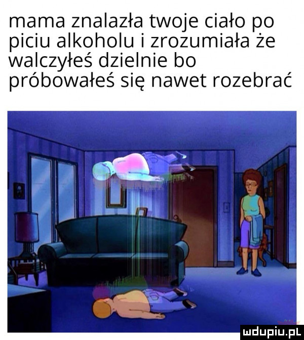 mama znalazła twoje ciało po piciu alkoholu i zrozumiała że walczyłeś dzielnie bo próbowałeś się nawet rozebrać