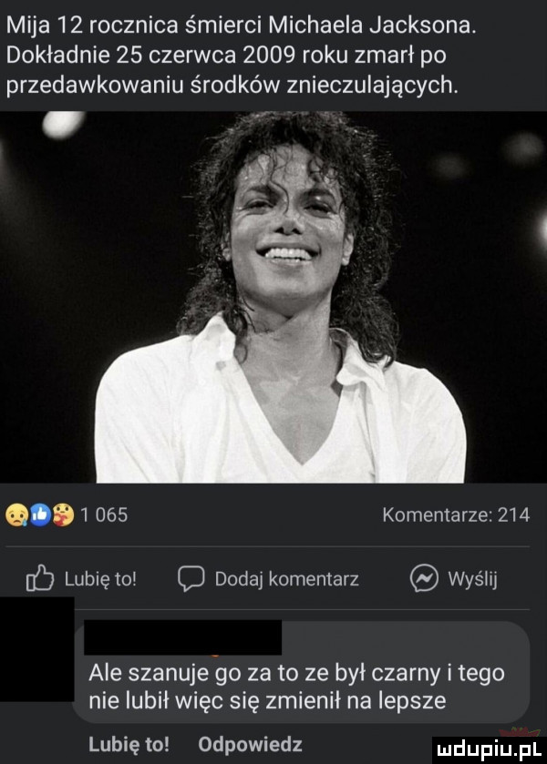 mija    rocznica śmierci michaela jacksona. dokładnie    czerwca      roku zmarł po przedawkowaniu środków znieczulających q       komentarze     ﬂ lubiętoi o dodaj komentarz was lu ale szanuje oo za to ze był czarny i tego nie lubił więc się zmienił na lepsze lubię to odpowiedz ludupiu il