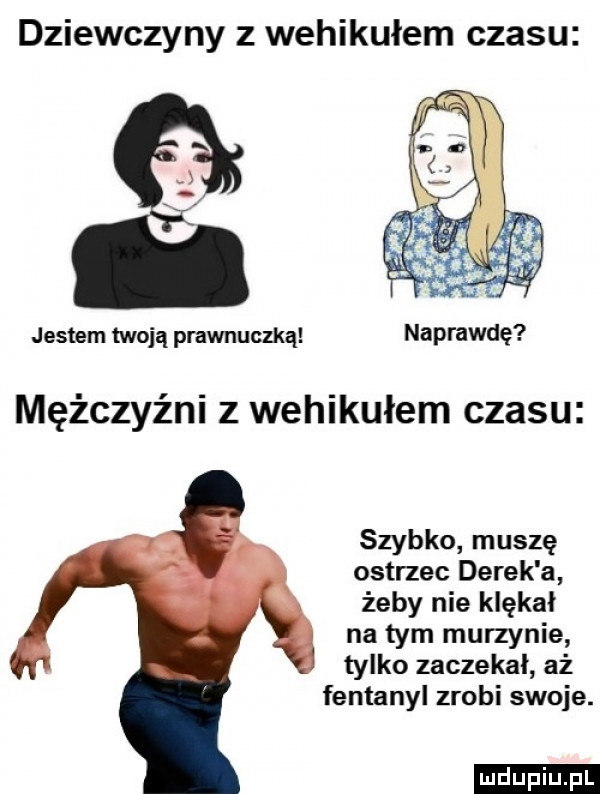 dziewczyny z wehikułem czasu jestem twoją prawnuczką naprawdę mężczyźni z wehikułem czasu szybko muszę ostrzec derek a żeby nie klękał na tym murzynie tylko zaczekał aż fentanyl zrobi swoje. ludu iu. l