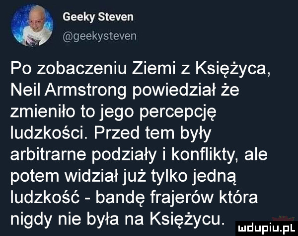 w geecy steven geekysteven po zobaczeniu ziemi z księżyca neil armstrong powiedział że zmieniło to jego percepcję ludzkości. przed tam były arbitralne podziały i konflikty ale potem widział już tylko jedną ludzkość bandę frajerów która nigdy nie była na księżycu