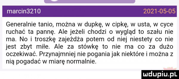 marcin     generalnie tanio mocna w dupke w cipkę w usta w cyce ruchać ta pannę ale jeżeli chodzi o wygląd to szału nie ma. no i troszkę zajeżdża potem od niej niestety co nie jest zbyt miłe. ale za stówkę to nie ma co za dużo oczekiwać. przynajmniej nie pogania jak niektóre i można z nia pogadać w miarę normalnie