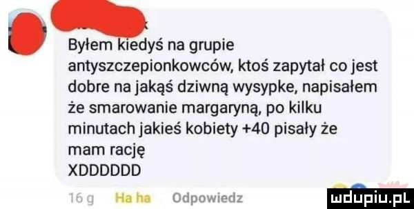 byłem ledyś na grupie antyszczepionkowców ktoś zapytał co jest dobre na jakąś dziwną wysypke napisałem że smarowanie margaryną po kilku minutach jakieś kobiety    pisały że mam rację xdddddd ham   ma