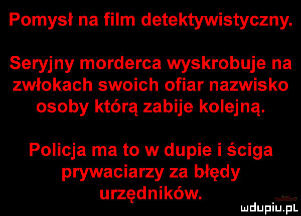 pomysł na film detektywistyczny. seryjny morderca wyskrobuje na zwłokach swoich ofiar nazwisko osoby którą zabije kolejną. policja ma to w dupie i ściga prywaciarzy za błędy urzędników
