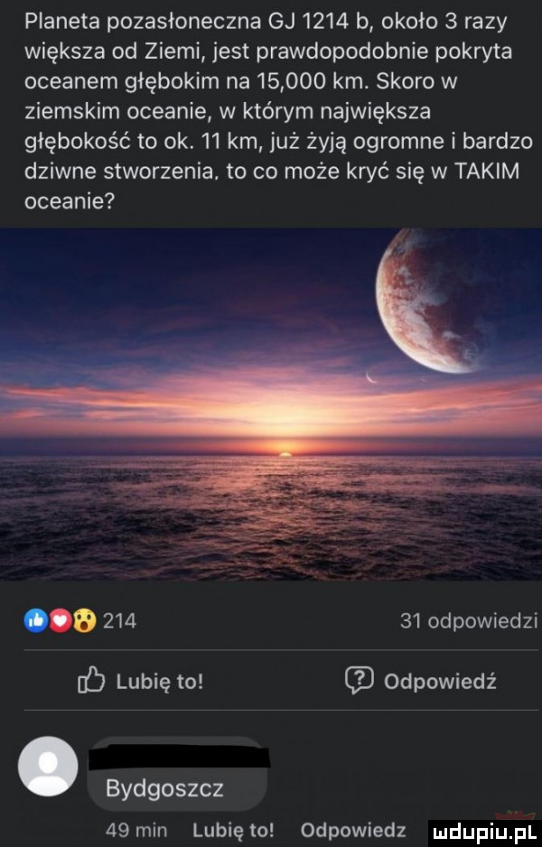 planeta pozasłoneczna gj      b około   razy większa od ziemi jest prawdopodobnie pokryta oceanem głębokim na        km. skoro w ziemskim oceanie w którym największa głębokość to ok.    km już żyją ogromne i bardzo dziwne stworzenia. to co może kryć się w takim oceanie a        odpowiedzi f lubię to odpowiedź. bydgoszcz   min lunięto odpowiedz