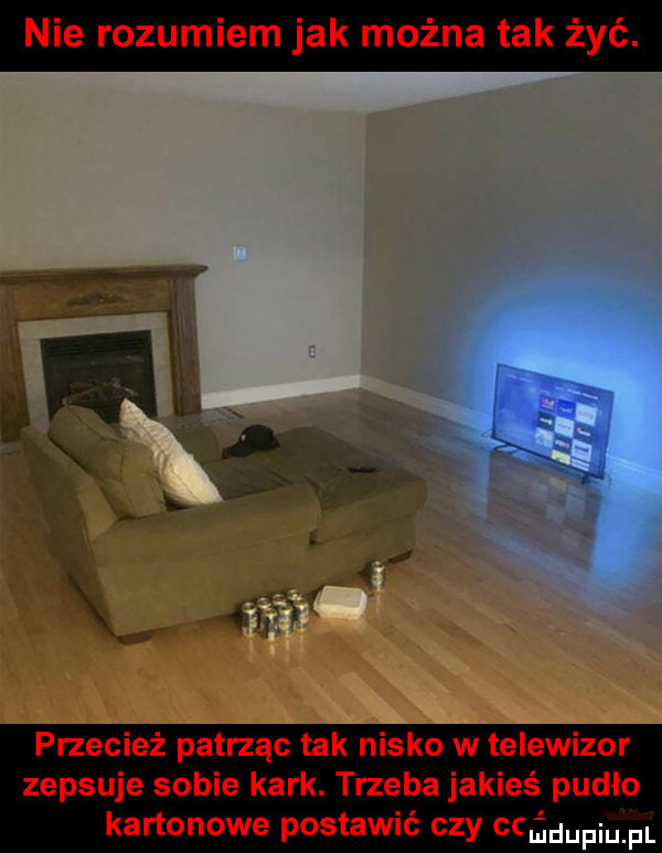 nie rozumiem jak można tak żyć. przecież patrząc tak nisko w telewizor zepsuje sobie kark. trzeba jakieś pudło kartonowe postawić czy adm pl