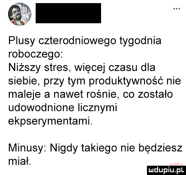 piusy czterodniowego tygodnia roboczego niższy stres więcej czasu dla siebie przy tym produktywność nie maleje a nawet rośnie co zostało udowodnione iicznymi ekpserymentami. minusy nigdy takiego nie będziesz miał