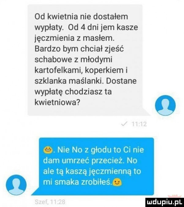 od kwietnia nie dostałem wypłaty. od   dni jem kasze jęczmienia z masłem. bardzo bym chciał zjeść schabowe z młodymi kartofelkami koperkiem i szklanka maślanki. dostane wypłatę chodziarz ta kwietniowa q n   no z qmou rm dam umrzer jilt tael nu dce tą kdazq m immune m rm smak zvoblłes ludu iu. l