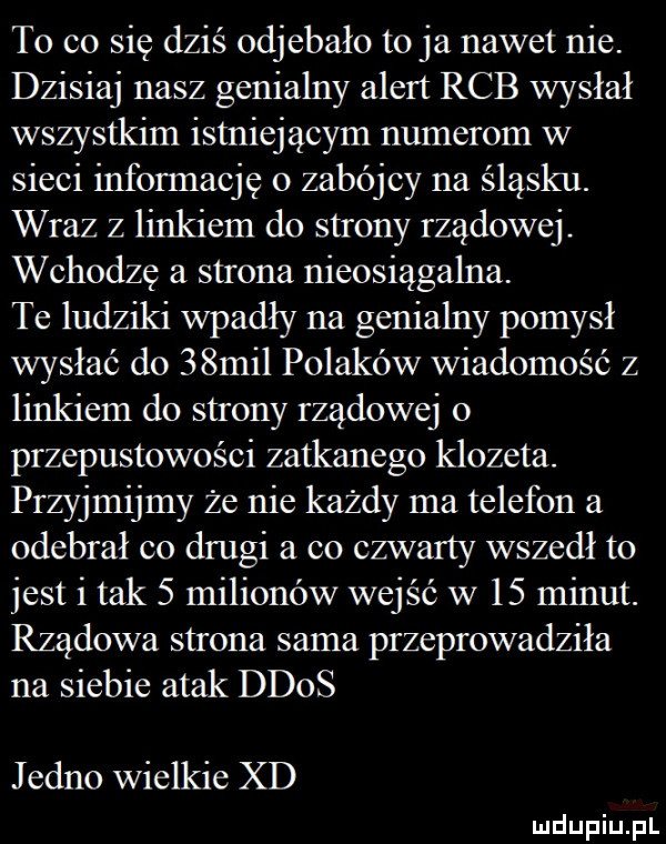 to co się dziś odjebało to ja nawet nie. dzisiaj nasz genialny alert rab wysłał wszystkim istniejącym numerom w sieci informację o zabójcy na śląsku. wraz z linkiem do strony rządowej. wchodzę a strona nieosiągalna. te ludziki wpadły na genialny pomysł wysłać do   mil polaków wiadomość z linkiem do strony rządowej o przepustowości zatkanego klozeta. przyjmijmy że nie każdy ma telefon a odebrał co drugi a co czwarty wszedł to jest i tak   milionów wejść w    minut. rządowa strona sama przeprowadziła na siebie atak ddos jedno wielkie xd