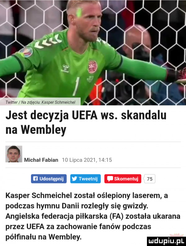 w nu    mm kasberschmemnel. a a a a a jest decyzja uefa ws. skandalu na wembley a michal fabian ih me zhji m x n udostępni y tweelnl    kasper schmeichel został oślepiony laserem a podczas hymnu danii rozległy się gwizdy. angielska federacja piłkarska fa zostala ukarana przez uefa za zachowanie fanów podczas pólflnalu na wembley