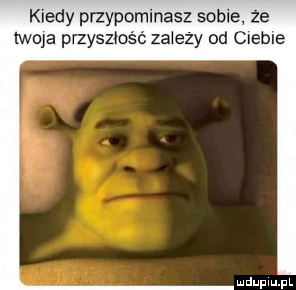 kiedy przypominasz sobie że twoja przyszłość zależy od ciebie