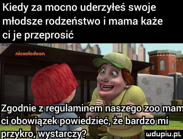 kiedy za mocno uderzyłeś swoje młodsze rodzeństwo i mama każe ci je przeprosić if zgodnie zaregulaminem noś zio zoo mam. ci obowiązekipowiedzieć że bardzo mi n    przykro wystarczy