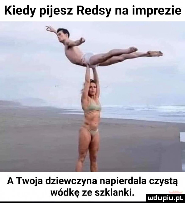 kiedy pijesz rejsy na imprezie a twoja dziewczyna napierdala czystą wódkę ze szklanki. ma