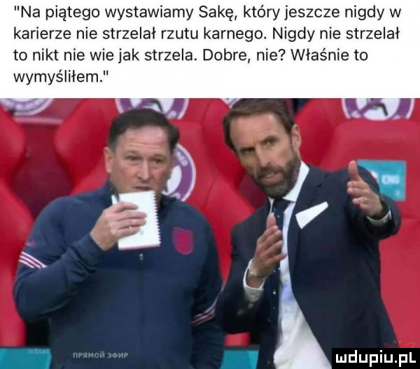 na piątego wystawiamy s-kę który jeszcze nigdy w karierze nie strzelał rzutu karnego. nigdy nie strzelał to nikt nie wie jak strzela. dobre nie właśnie to wymyśliłem f