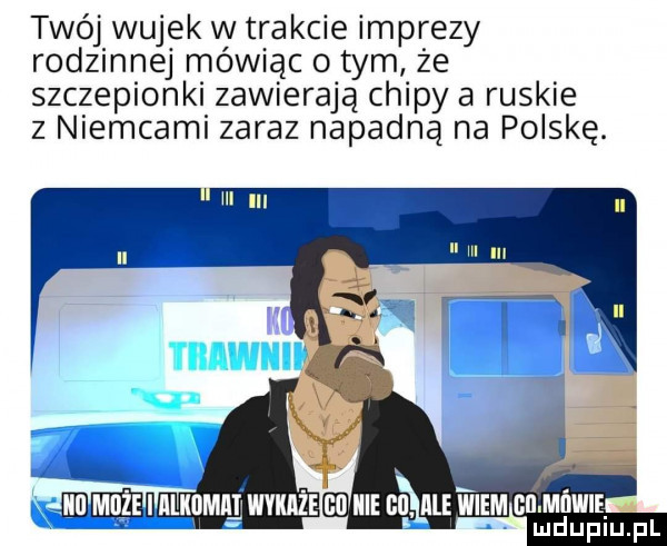 twój wujek w trakcie mprezy rodzinnej mówiąc o tym że szczepionki zawierają chipy a ruskie z niemcami zaraz napadną na polskę. emu mkdmm wviuize gi icie bi lale wiem bl micwie ludupiu. pl