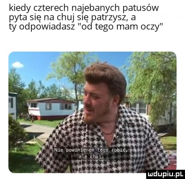 kiedy czterech najebanych patusów pyta się na chuj się atrzysz a ty odpowiadasz o tego mam oczy. abakankami nm potumxeucm cer m m. w