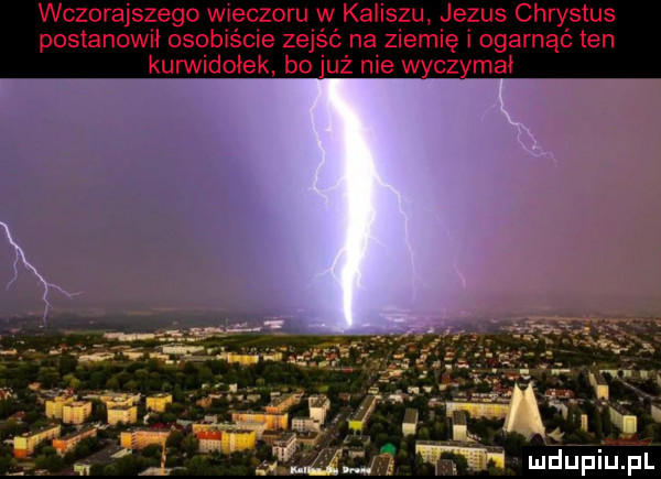 wczorajszego wieczoru w kaliszu je chrystus postanowił osobiście z ziemię ogarnąć ten kurwidołek bo j ie wyczymal