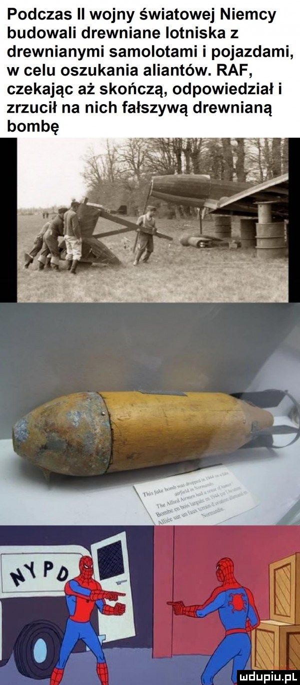 podczas ii wojny światowej niemcy budowali drewniane lotniska z drewnianymi samolotami i pojazdami w celu oszukania aliantów. raf czekając aż skończą odpowiedzial i zrzucil na nich fałszywą drewnianą bombę
