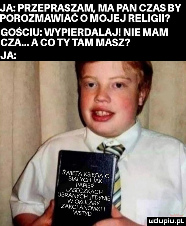 a przepraszam. ma pan czas by orozmawiac o mojej religii gościu wypierdalaj nie mam cba. a co ty tam masz ja ludu iu. l