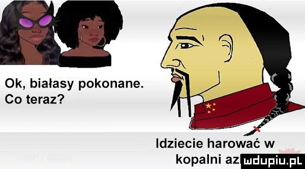 ok białasy pokonane. co teraz idziecie harować w kopalni az