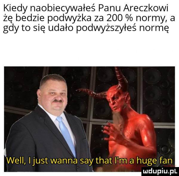 i indy naobiecywałeś panu araczkowi że bedzie podwyżka za     normy a gdy to się udało podwyższyłeś normę