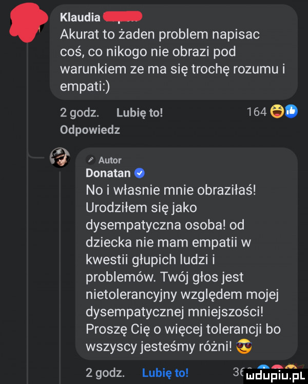 klaudia akurat to żaden problem napisac coś co nikogo nie obrazi pod warunkiem ze ma się trochę rozumu i empatiz   godz. lubię to      . odpowiedz  . autor donatan. no i władnie mnie obraziłaś urodziłem sięjako dysempatyczna osoba od dziecka nie mam empatii w kwestii głupich ludzi i problemów. twój glos jest nietolerancyjny względem mojej dysempatycznej mniejszości proszę cię o więcej tolerancji bo wszyscyjestes my różni a a.   godz. lubię to  f