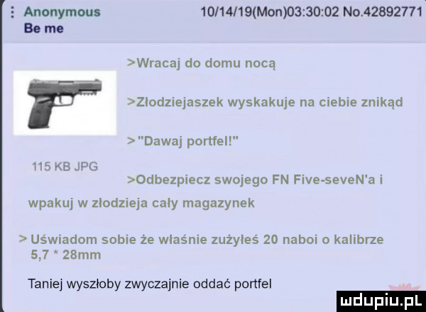 anonymous          mon          n           bo mo wracaj do domu nocą złodziejaszek wyskakuje na ciebie znikąd dawaj portfel hs kb jpg odbezpiecz swojega fn fice selen a i wpakuj w zlodzieja caly magazynek us wiadom sobie ze właśnie zużyłeś    naboi o kalibrze       mm tanie wyszłoby zwyczajnie oddać ponfel