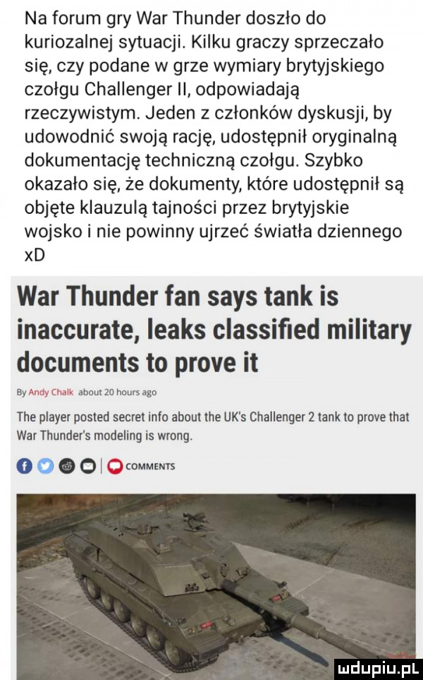 na forum gry war thunder doszło do kuriozalne sytuacji. kilku graczy sprzeczalo się czy podane w grze wymiary brytyjskiego czołgu challenger ii odpowiadają rzeczywistym. jeden z członków dyskusji by udowodnić swoją rację udostępnil oryginalną dokumentację techniczną czołgu. szybko okazalo się że dokumenty które udostępnił są objęte klauzulą tajności przez brytyjskie wojsko i nie powinny ujrzeć światła dziennego xd war thunder fan saks tank is inaccurate leaks classiﬁed milibary documents to probe it by andy chalk abort zu hours ago tee plaser posted sekret iglu abort tee uk s challenger   tankto probe thai war thunder s modeling is wrong. abakankami   j ocmm