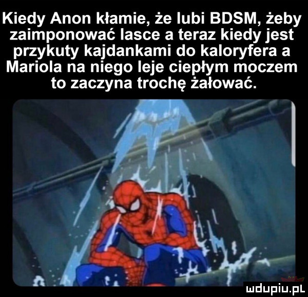 kiedy agon kłamie że lubi basm żeby zaimponować lasce a teraz kiedy jest przykuty kajdankami do kaloryfera a mariola na niego leje ciepłym moczem to zaczyna trochę żałować