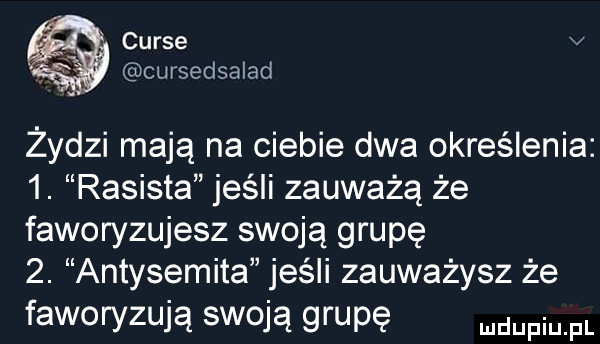 curie v   cursedsalad zydzi mają na ciebie dwa określenia  . rasista jeśli zauważą że faworyzujesz swoją grupę  . antysemita jeśli zauważysz że faworyzują swoją grupę duciu fl