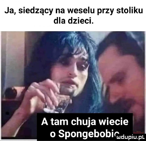 ja siedzący na weselu przy stoliku dla dzieci. abakankami. v y v y x. abakankami z r    a tam chuja wiecie o spongebobi