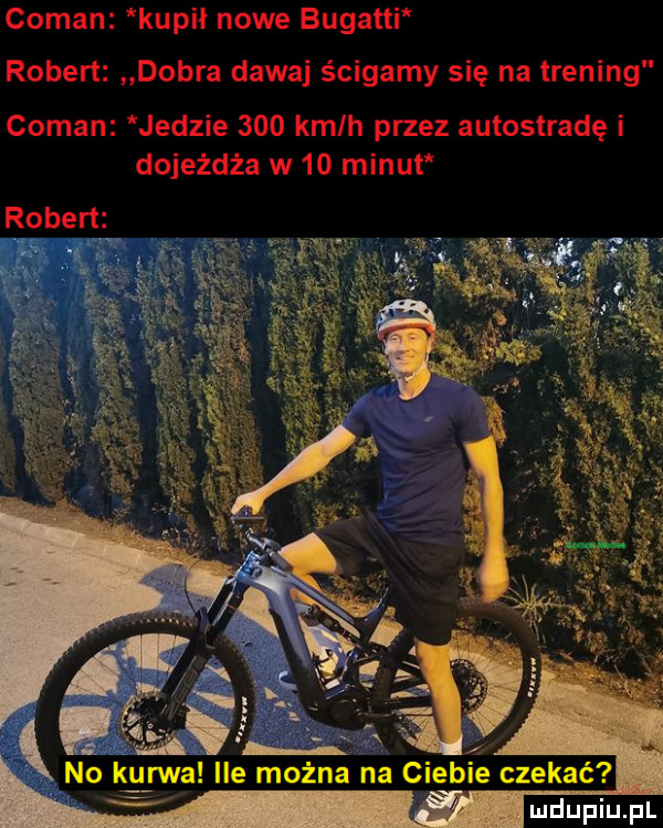 conan kupił nowe bugatti k robert dobra dawaj ścigamy się na trening conan jedzie     kmlh przez autostradę i dojeżdża w    minut robert