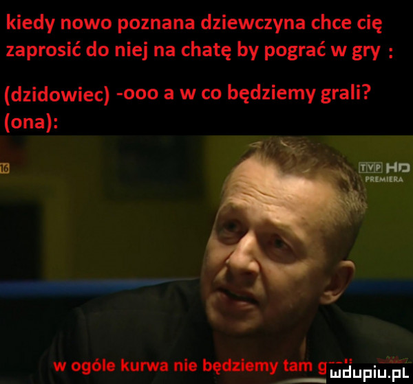 kiedy nowo poznana dziewczyna chce cię zaprosić do niej na chatę by pograć w gry dzikowiec ooo a w co będziemy grali ona e  w ogóle kurwa nie będziemyrtam qehupqul