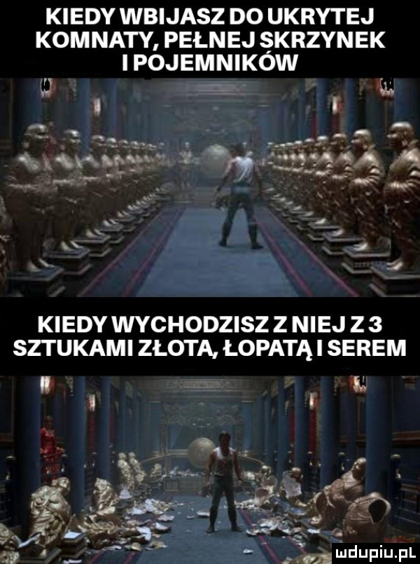 kiedy wbijasz do ukrytej komnaty pełnej skrzynek i pojemnikow g i n vu u  i rys v c   x a x k kiedy wychodzisz z niej z   set udami zlota łopatki serem i. mdupiupl