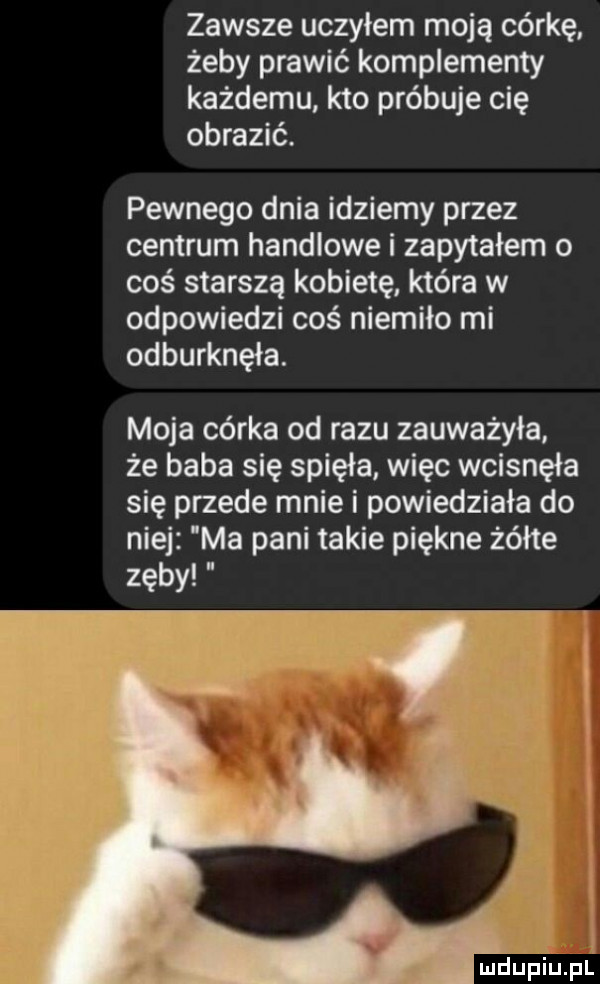 zawsze uczyłem moją córkę żeby prawić komplementy każdemu. kto próbuje cię obrazić. pewnego dnia idziemy przez centrum handlowe i zapytałem o coś starszą kobietę która w odpowiedzi coś niemiło mi odburknęła. moja córka od razu zauważyła że baba się spięła. więc wcisnęła się przede mnie i powiedziała do niej ma pani takie piękne żółte zęby mdupiupl