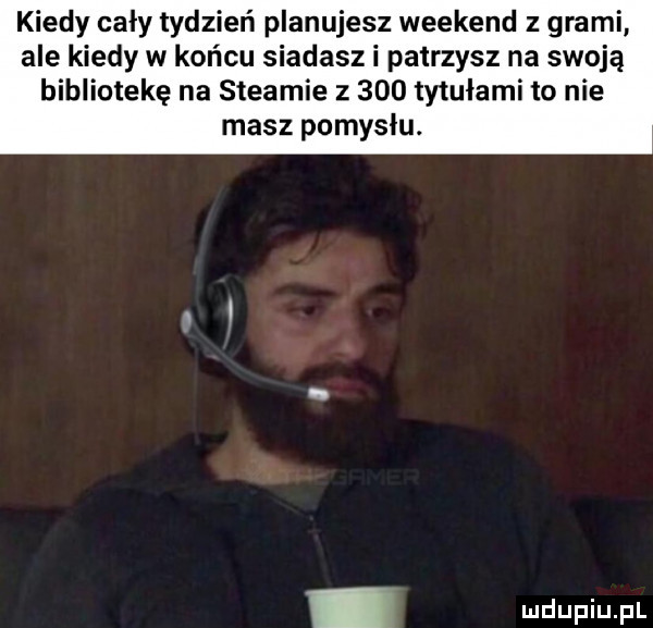 kiedy cały tydzień planujesz weekend z grami ale kiedy w końcu siadasz i patrzysz na swoją bibliotekę na steamie z     tytułami to nie masz pomysłu