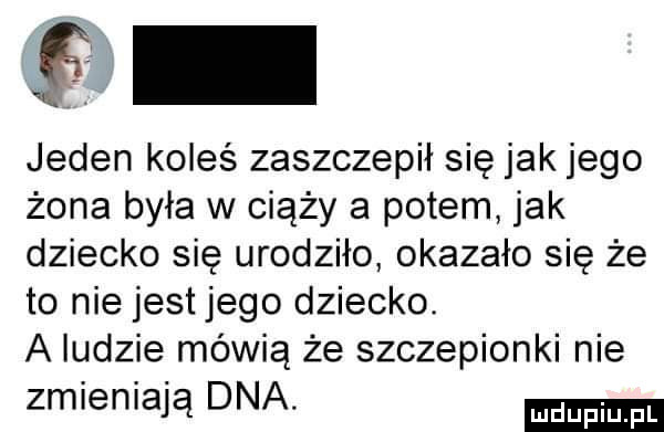 jeden koleś zaszczepił się jak jego żona była w ciąży a potem jak dziecko się urodziło okazało się że to nie jestjego dziecko. a ludzie mówią że szczepionki nie zmieniają dna
