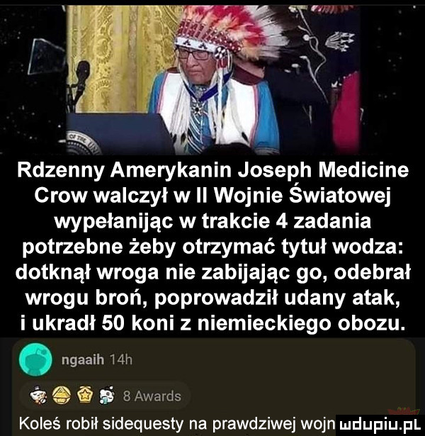 xt rdzenny amerykanin joseph medicine crow walczył w ii wojnie światowej wypełanijąc w trakcie   zadania potrzebne żeby otrzymać tytuł wodza dotknął wroga nie zabijając go odebrał wrogu broń poprowadził udany atak i ukradł    koni z niemieckiego obozu. abakankami ngaaih   h q i s   awards koleś robił sidequesty na prawdziwej wojn udupiu pl