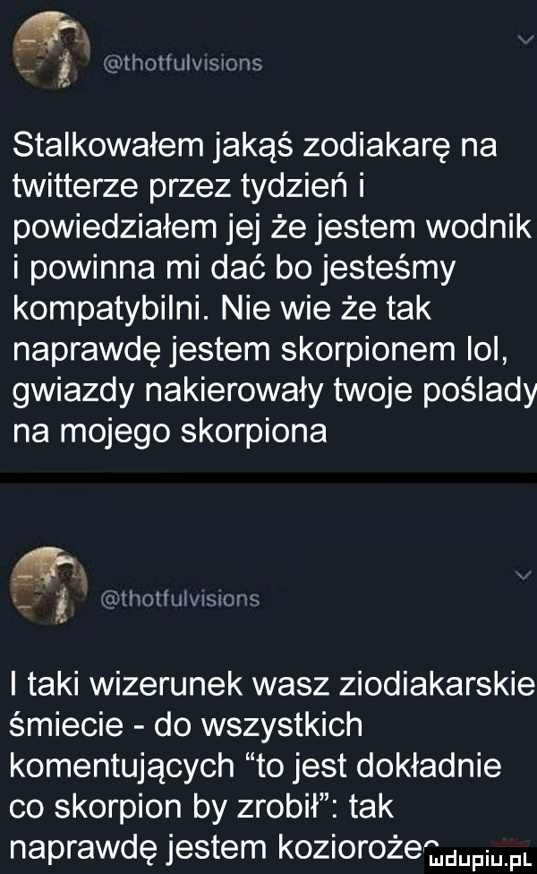 i anthomn mmonz stalkowałem jakąś zodiakarę na twitterze przez tydzień i powiedziałem jej że jestem wodnik i powinna mi dać bo jesteśmy kompatybilni. nie wie że tak naprawdę jestem skorpionem ici gwiazdy nakierowały twoje poślady na mojego skorpiona mholinit simws i taki wizerunek wasz ziodiakarskie śmiecie do wszystkich komentujących to jest dokładnie co skorpion by zrobił tak naprawdę jestem koziorożecmmpmfl