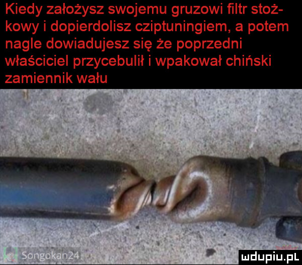 kiedy założysz swojemu gruzowi filtr stoż kawy i dopierdolisz cziptuningiem a potem nagle dowiadujesz się że poprzedni właściciel przycebuiił i wpakował chiński zamiennik wału