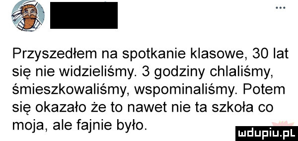 przyszedłem na spotkanie klasowe    lat się nie widzielismy.   godziny chlaliśmy śmieszkowaliśmy wspominaliśmy. potem się okazało że to nawet nie ta szkoła co moja ale fajnie było