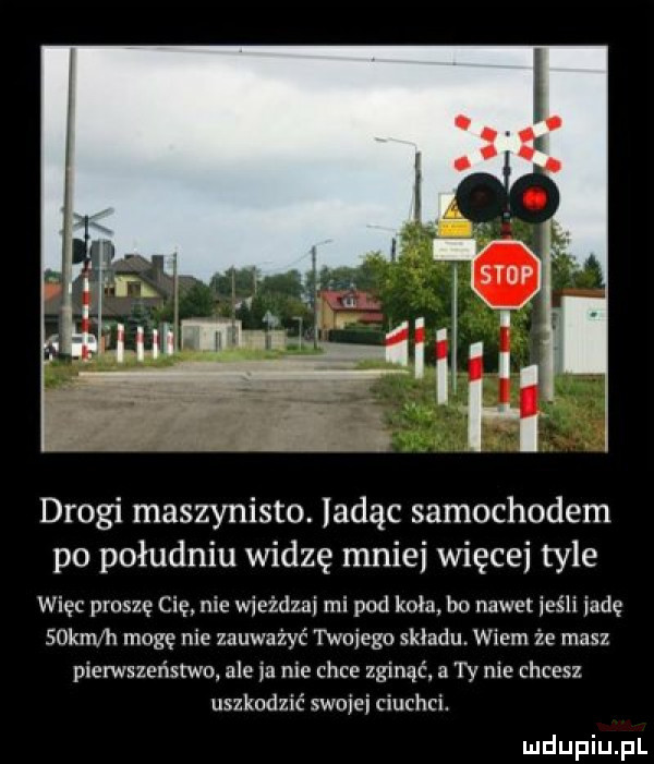 drogi maszynisto. ladąc samochodem po południu widzę mnie więcej tyle więc proszę cię nie wieżdzai mi pod koła bo nawet jeśli jade sokm h mogę nie zauważyć twojego skladu wiem że masz pierwszeństwo ale ia nie chce zginąć a ty nie chcesz uszkodzić swujei auchci