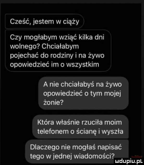 cześć jestem w ciąży czy mogłabym wziąć kilka dni wolnego chciałabym pojechać do rodziny i na żywo opowiedzieć im o wszystkim a nie chciałabyś na żywo opowiedzieć o tym mojej żonie która właśnie rzuciła moim telefonem o ścianę i wyszła dlaczego nie mogłaś napisać. abakankami. tego w jedne wiadomość. ludupiu il