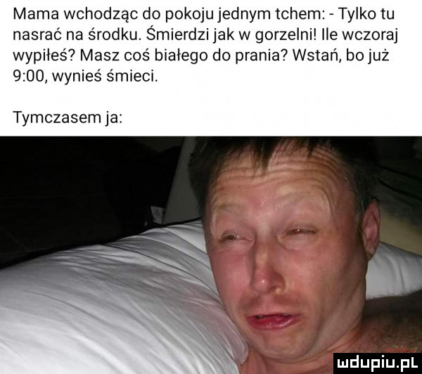 mama wchodząc do pokoju jednym tchem tylko tu nasrać na środku. śmierdzi jak w gorzelni ile wczoraj wypiłeś masz coś białego do prania wstań b  już      wynies śmieci tymczasem ja. i