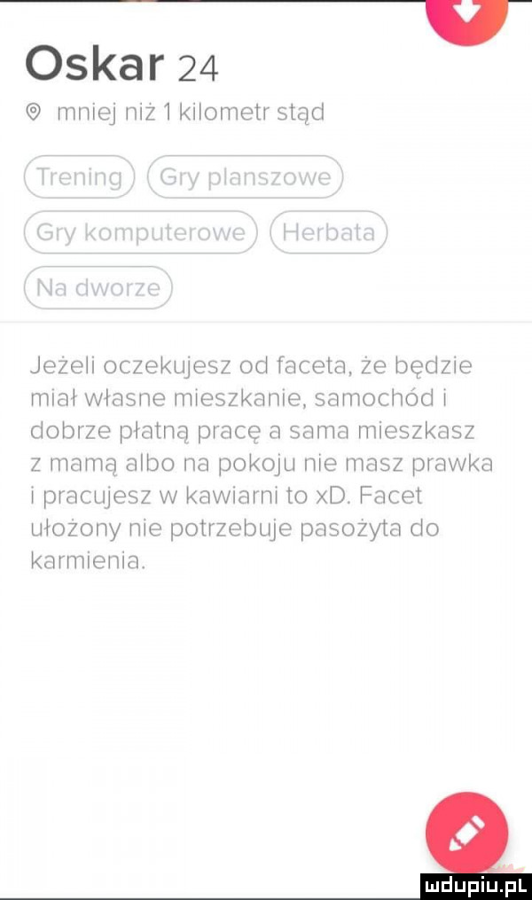 oskar    miej mz knometr stąd jezeh oczekujesz od faceta ze będzie miał własne nmeszknnle samochód dobrze plamą prace a sama mieszkasz z mamą albo na pokoju me masz pławka pracwesz w kawmrm to xd. facet mozemy me potrzebuje pasozyta do karmiema. mdupfupl