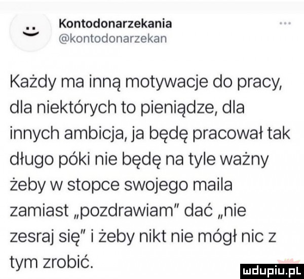 kontodonarzekania v kontodonarzekan każdy ma inną motywacje do pracy dla niektórych to pieniądze dla innych ambicja ja będę pracował tak długo póki nie będę na tyle ważny żeby w stopce swojego maila zamiast pozdrawiam dać nie zesraj się i żeby nikt nie mógł nic z tym zrobić