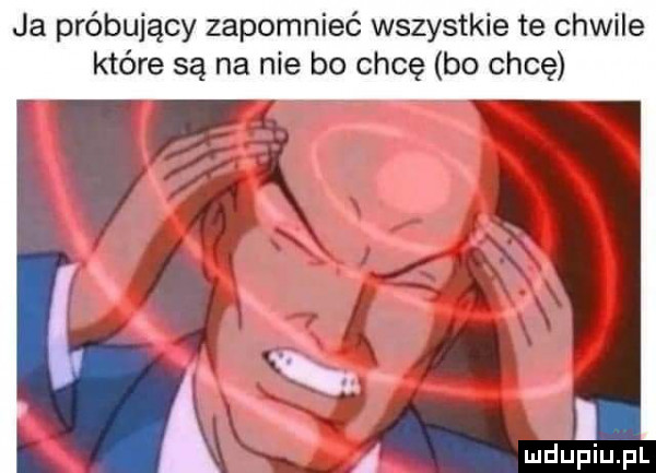 ja próbujący zapomnieć wszystkie te chwile które są na nie bo chcę bo chcę a a