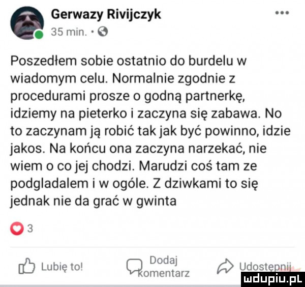 gerwazy rivijczyk.    min. poszedłem sobie ostatnio do burdelu w wiadomym celu. normalnie zgodnie z procedurami prosze o godną partnerkę idziemy na pieterko i zaczyna się zabawa no to zaczynam ją robić takjak być powinno idzie jakos. na końcu ona zaczyna narzekać nie wiem o co jej chodzi marudzi cośtam ze podgladalem iw ocele. z dziwkami to się jednak nie da grać w gwinta    doda i lublęto cmentarz udoleinl