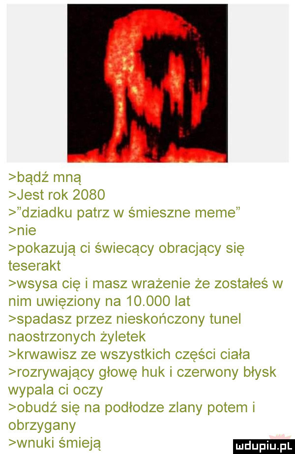 badż mna jest rok      dziadku patrz w smieszne mime nie pokazują ci świecący obracjący się teserakt wsysa cię i masz wrażenie że zostałeś w nim uwięziony na        lat spadasz przez nieskończony tunel naostrzonych żyletek krwawisz ze wszystkich części ciała rozrywający głowę huk i czerwony błysk wypala ci oczy obudz się na podłodze zdany potem i obrzygany wnuki smieja