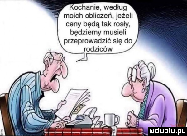 orhanie wedlug moich obliczeń jeżeli ceny będą tak rosły będziemy musieli przeprowadzić się do rodziców