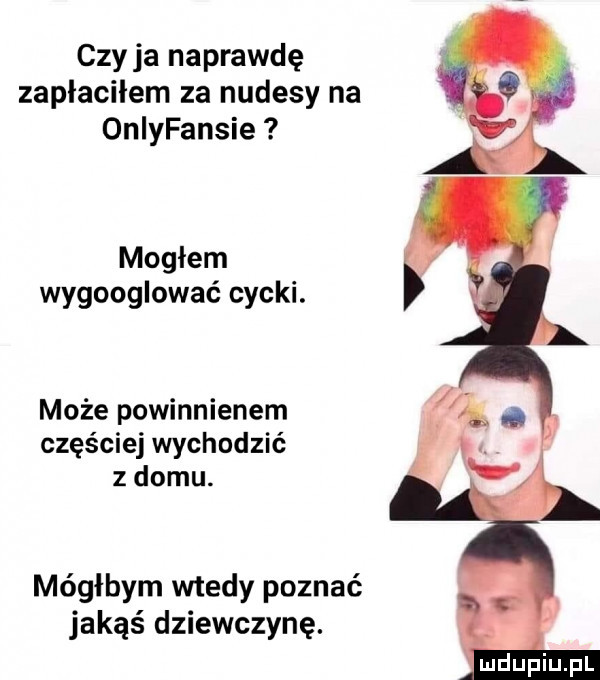 czy ja naprawdę zaplacilem za nudesy na oniyfansie mogłem wygooglować cycki. może powinnienem częściej wychodzić z domu. mógłbym wtedy poznać jakąś dziewczynę.  i m dupiupl